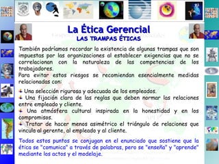 La Ética Gerencial LAS TRAMPAS ÉTICAS También podríamos recordar la existencia de algunas trampas que son impuestas por las organizaciones al establecer exigencias que no se correlacionan con la naturaleza de las competencias de los trabajadores. Para evitar estos riesgos se recomiendan esencialmente medidas relacionadas con: Una selección rigurosa y adecuada de los empleados. Una fijación clara de las reglas que deben normar las relaciones entre empleado y cliente. Una atmósfera cultural inspirada en la honestidad y en los compromisos. Tratar de hacer menos asimétrico el triángulo de relaciones que vincula al gerente, al empleado y al cliente.  Todos estos puntos se conjugan en el enunciado que sostiene que la ética se "comunica" a través de palabras, pero se "enseña" y "aprende" mediante los actos y el modelaje. 