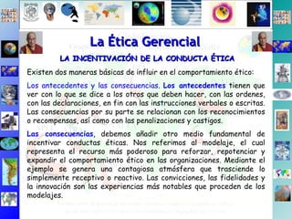 La Ética Gerencial LA INCENTIVACIÓN DE LA CONDUCTA ÉTICA Existen dos maneras básicas de influir en el comportamiento ético: Los antecedentes y las consecuencias .  Los antecedentes  tienen que ver con lo que se dice a los otros que deben hacer, con las ordenes, con las declaraciones, en fin con las instrucciones verbales o escritas. Las consecuencias por su parte se relacionan con los reconocimientos o recompensas, así como con las penalizaciones y castigos.  Las consecuencias , debemos añadir otro medio fundamental de incentivar conductas éticas. Nos referimos al modelaje, el cual representa el recurso más poderoso para reforzar, repotenciar y expandir el comportamiento ético en las organizaciones. Mediante el ejemplo se genera una contagiosa atmósfera que trasciende lo simplemente receptivo o reactivo. Las convicciones, las fidelidades y la innovación son las experiencias más notables que proceden de los modelajes. 