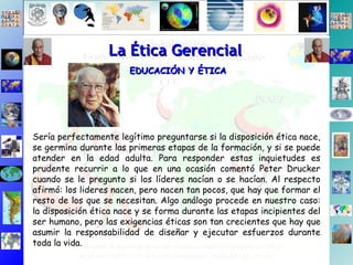 La Ética Gerencial EDUCACIÓN Y ÉTICA Sería perfectamente legítimo preguntarse si la disposición ética nace, se germina durante las primeras etapas de la formación, y si se puede atender en la edad adulta. Para responder estas inquietudes es prudente recurrir a lo que en una ocasión comentó Peter Drucker cuando se le pregunto si los líderes nacían o se hacían. Al respecto afirmó: los lideres nacen, pero nacen tan pocos, que hay que formar el resto de los que se necesitan. Algo análogo procede en nuestro caso: la disposición ética nace y se forma durante las etapas incipientes del ser humano, pero las exigencias éticas son tan crecientes que hay que asumir la responsabilidad de diseñar y ejecutar esfuerzos durante toda la vida.  