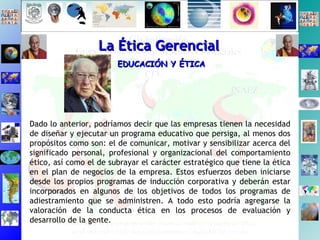 La Ética Gerencial EDUCACIÓN Y ÉTICA Dado lo anterior, podríamos decir que las empresas tienen la necesidad de diseñar y ejecutar un programa educativo que persiga, al menos dos propósitos como son: el de comunicar, motivar y sensibilizar acerca del significado personal, profesional y organizacional del comportamiento ético, así como el de subrayar el carácter estratégico que tiene la ética en el plan de negocios de la empresa. Estos esfuerzos deben iniciarse desde los propios programas de inducción corporativa y deberán estar incorporados en algunos de los objetivos de todos los programas de adiestramiento que se administren. A todo esto podría agregarse la valoración de la conducta ética en los procesos de evaluación y desarrollo de la gente. 
