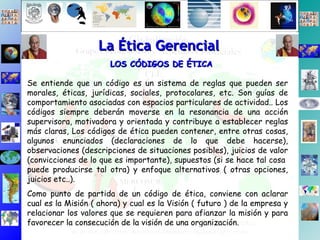 La Ética Gerencial LOS CÓDIGOS DE ÉTICA Se entiende que un código es un sistema de reglas que pueden ser morales, éticas, jurídicas, sociales, protocolares, etc. Son guías de comportamiento asociadas con espacios particulares de actividad.. Los códigos siempre deberán moverse en la resonancia de una acción supervisora, motivadora y orientada y contribuye a establecer reglas más claras, Los códigos de ética pueden contener, entre otras cosas, algunos enunciados (declaraciones de lo que debe hacerse), observaciones (descripciones de situaciones posibles), juicios de valor (convicciones de lo que es importante), supuestos (si se hace tal cosa  puede producirse tal otra) y enfoque alternativos ( otras opciones, juicios etc..). Como punto de partida de un código de ética, conviene con aclarar cual es la Misión ( ahora) y cual es la Visión ( futuro ) de la empresa y relacionar los valores que se requieren para afianzar la misión y para favorecer la consecución de la visión de una organización. 