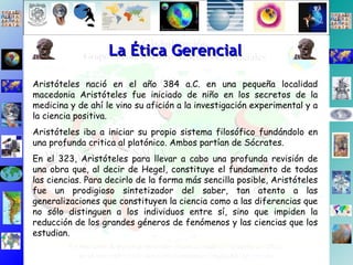 Aristóteles nació en el año 384 a.C. en una pequeña localidad macedonia Aristóteles fue iniciado de niño en los secretos de la medicina y de ahí le vino su afición a la investigación experimental y a la ciencia positiva.  Aristóteles iba a iniciar su propio sistema filosófico fundándolo en una profunda critica al platónico. Ambos partían de Sócrates. En el 323, Aristóteles para llevar a cabo una profunda revisión de una obra que, al decir de Hegel, constituye el fundamento de todas las ciencias. Para decirlo de la forma más sencilla posible, Aristóteles fue un prodigioso sintetizador del saber, tan atento a las generalizaciones que constituyen la ciencia como a las diferencias que no sólo distinguen a los individuos entre sí, sino que impiden la reducción de los grandes géneros de fenómenos y las ciencias que los estudian.  La Ética Gerencial 