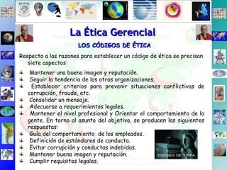 La Ética Gerencial LOS CÓDIGOS DE ÉTICA Respecto a las razones para establecer un código de ética se precisan siete aspectos: Mantener una buena imagen y reputación. Seguir la tendencia de las otras organizaciones. Establecer criterios para prevenir situaciones conflictivas de corrupción, fraude, etc. Consolidar un mensaje. Adecuarse a requerimientos legales. Mantener el nivel profesional y Orientar el comportamiento de la gente. En torno al asunto del objetivo, se producen las siguientes respuestas: Guía del comportamiento  de los empleados. Definición de estándares de conducta. Evitar corrupción y conductas indebidas. Mantener buena imagen y reputación. Cumplir requisitos legales. 