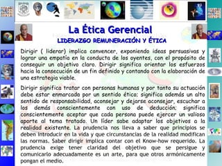 La Ética Gerencial LIDERAZGO REMUNERACIÓN Y ÉTICA Dirigir ( liderar) implica convencer, exponiendo ideas persuasivas y lograr una empatía en la conducta de los oyentes, con el propósito de conseguir un objetivo claro. Dirigir significa orientar los esfuerzos hacia la consecución de un fin definido y contando con la elaboración de una estrategia viable.  Dirigir significa tratar con personas humanas y por tanto su actuación debe estar enmarcada por un sentido ético; significa además un alto sentido de responsabilidad, aconsejar y dejarse aconsejar, escuchar a los demás conscientemente con uso de deducción; significa conscientemente aceptar que cada persona puede ejercer un valioso aporte al tema tratado. Un líder sabe adaptar los objetivos a la realidad existente.  La prudencia nos lleva a saber que principios se deben introducir en la vida y que circunstancias de la realidad modifican las normas. Saber dirigir implica contar con el Know-how requerido. La prudencia exige tener claridad del objetivo que se persigue y comunicarlo adecuadamente es un arte, para que otros armónicamente pongan el medio. 
