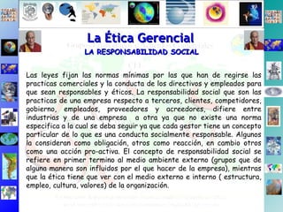 La Ética Gerencial LA RESPONSABILIDAD SOCIAL   Las leyes fijan las normas mínimas por las que han de regirse las practicas comerciales y la conducta de los directivos y empleados para que sean responsables y éticos. La responsabilidad social que son las practicas de una empresa respecto a terceros, clientes, competidores, gobierno, empleados, proveedores y acreedores, difiere entre industrias y de una empresa  a otra ya que no existe una norma especifica a la cual se deba seguir ya que cada gestor tiene un concepto particular de lo que es una conducta socialmente responsable. Algunos la consideran como obligación, otros como reacción, en cambio otros como una acción pro-activa. El concepto de responsabilidad social se refiere en primer termino al medio ambiente externo (grupos que de alguna manera son influidos por el que hacer de la empresa), mientras que la ética tiene que ver con el medio externo e interno ( estructura, empleo, cultura, valores) de la organización. 