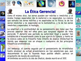 Como él mismo dice, los seres pueden ser móviles e inmóviles, y al mismo tiempo separados (de la materia) o no separados. La ciencia que estudia los seres móviles y no separados es la física; la de los seres inmóviles y no separados es la matemática, y la de los seres inmóviles y separados, la teología. La amplitud y la profundidad de su pensamiento son tales que fue preciso esperar dos mil años para que surgiese alguien de talla parecida. Y durante ese período su autoridad llegó a quedar tan establecida e incuestionada como la que ejercía la Iglesia, y tanto en la ciencia como en la filosofía todo intento de avance intelectual ha tenido que empezar con un ataque a cualquiera de los principios filosóficos aristotélicos. Sin embargo, el camino seguido por el pensamiento de Aristóteles hasta alcanzar su actual preeminencia es tan asombroso que, aun descontando lo que la leyenda haya podido añadir, parece un argumento de novela de aventuras. Aristóteles se exilió a la isla de Chalcis, donde murió en el 322. La Ética Gerencial 