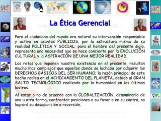 Para el ciudadano del mundo era natural su intervención responsable y activa en asuntos PÚBLICOS, por la estructura misma de su realidad POLÍTICA Y SOCIAL; para el hombre del presente siglo, representa una necesidad que se hace conciente por la EVOLUCIÓN CULTURAL y la ASPIRACIÓN DE UNA MEJOR REALIDAD. Los retos que imponen nuestra existencia en el presente, resultan mucho mas complejos que aquellos donde se luchaba por adquirir los DERECHOS BÁSICOS DEL SER HUMANO; la razón principal de este hecho radica en el ACHICAMIENTO DEL PLANETA, debido al GRAN SALTO TECNOLÓGICO realizado por la humanidad en los últimos lustros. Al estar o no de acuerdo con la GLOBALIZACIÓN, denominarla de una u otra forma, confrontar posiciones a su favor o en su contra, no logrará su desaparición o reversión. La Ética Gerencial 