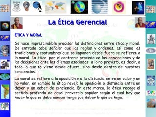 Se hace imprescindible precisar las distinciones entre ética y moral. De entrada cabe señalar que las reglas y ordenes, así como las tradiciones y costumbres que se imponen desde fuera se refieren a la moral. La ética, por el contrario procede de las convicciones y de las decisiones ante los dilemas asociados  a lo no previsto, es decir, a todo lo que no viene desde afuera, sino desde dentro de nuestras conciencias. La moral se refiere a la oposición o a la distancia entre un valor y un no valor, en cambio la ética revela la oposición o distancia entre un deber y un deber de conciencia. En este marco, lo ético recoge el sentido profundo de aquel proverbio popular según el cual hay que hacer lo que se debe aunque tenga que deber lo que se haga. ÉTICA Y MORAL   La Ética Gerencial 
