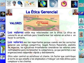 Los valores  están muy relacionados con la ética. La ética se convierte en un vehículo para transformar los valores en actos o  en hacer lo correcto.  Los valores  son tan importantes porque cuando son los correctos generan una ventaja competitiva. Según Perery Pascarella, analista de negocios, los ejecutivos triunfadores consideran los valores como instrumentos para incrementar la competencia, ya que permiten a sus organizaciones responder rápida y debidamente. Otro valor central es satisfacer el cliente. Un factor que contribuye al éxito es que enseña a los empleados a trabajar con más ahínco para complacer a los clientes.  La Ética Gerencial VALORES 