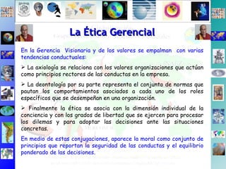 En la Gerencia  Visionaria y de los valores se empalman  con varias tendencias conductuales: La axiología se relaciona con los valores organizaciones que actúan como principios rectores de las conductas en la empresa.  La deontología por su parte representa el conjunto de normas que pautan los comportamientos asociados a cada uno de los roles específicos que se desempeñan en una organización.  Finalmente la ética se asocia con la dimensión individual de la conciencia y con los grados de libertad que se ejercen para procesar los dilemas y para adoptar las decisiones ante las situaciones concretas.  En medio de estas conjugaciones, aparece la moral como conjunto de principios que reportan la seguridad de las conductas y el equilibrio ponderado de las decisiones. La Ética Gerencial 