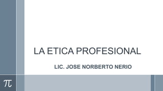LA ETICA PROFESIONAL
   LIC. JOSE NORBERTO NERIO
 