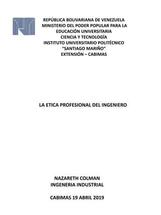REPÚBLICA BOLIVARIANA DE VENEZUELA
MINISTERIO DEL PODER POPULAR PARA LA
EDUCACIÓN UNIVERSITARIA
CIENCIA Y TECNOLOGÍA
INSTITUTO UNIVERSITARIO POLITÉCNICO
“SANTIAGO MARIÑO”
EXTENSIÓN – CABIMAS
LA ETICA PROFESIONAL DEL INGENIERO
NAZARETH COLMAN
INGENERIA INDUSTRIAL
CABIMAS 19 ABRIL 2019
 