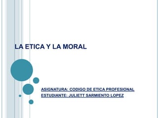 LA ETICA Y LA MORAL




      ASIGNATURA: CODIGO DE ETICA PROFESIONAL
      ESTUDIANTE: JULIETT SARMIENTO LOPEZ
 