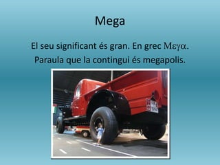 Mega
El seu significant és gran. En grec Mega.
Paraula que la contingui és megapolis.
 