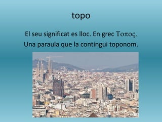 topo
El seu significat es lloc. En grec TopoV.
Una paraula que la contingui toponom.
 