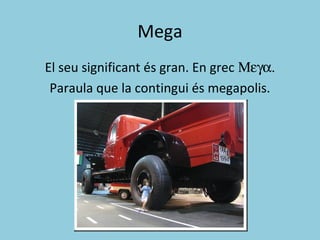 Mega
El seu significant és gran. En grec Μεγα.
Paraula que la contingui és megapolis.
 