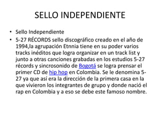 SELLO INDEPENDIENTE
• Sello Independiente
• 5-27 RÉCORDS sello discográfico creado en el año de
  1994,la agrupación Etnnia tiene en su poder varios
  tracks inéditos que logra organizar en un track list y
  junto a otras canciones grabadas en los estudios 5-27
  récords y sincrosonido de Bogotá se logra prensar el
  primer CD de hip hop en Colombia. Se le denomina 5-
  27 ya que así era la dirección de la primera casa en la
  que vivieron los integrantes de grupo y donde nació el
  rap en Colombia y a eso se debe este famoso nombre.
 