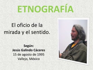 ETNOGRAFÍA El oficio de la mirada y el sentido. Según:  Jesús Galindo Cáceres   15 de agosto de 1995 Vallejo, México 