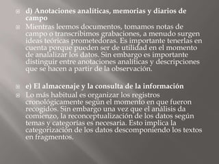 d) Anotaciones analíticas, memorias y diarios de campoMientras leemos documentos, tomamos notas de campo o transcribimos grabaciones, a menudo surgen ideas teóricas prometedoras. Es importante tenerlas en cuenta porque pueden ser de utilidad en el momento de analalizar los datos. Sin embargo es importante distinguir entre anotaciones analíticas y descripciones que se hacen a partir de la observación.e) El almacenaje y la consulta de la informaciónLo más habitual es organizar los registros cronológicamente según el momento en que fueron recogidos. Sin embargo una vez que el análisis da comienzo, la reconceptualización de los datos según temas y categorías es necesaria. Esto implica la categorización de los datos descomponiendo los textos en fragmentos.