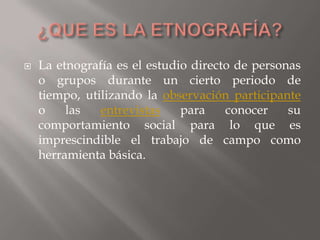 ¿QUE ES LA ETNOGRAFÍA?La etnografía es el estudio directo de personas o grupos durante un cierto periodo de tiempo, utilizando la observación participante o las entrevistas para conocer su comportamiento social para lo que es imprescindible el trabajo de campo como herramienta básica. 