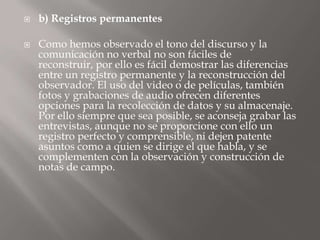 b) Registros permanentesComo hemos observado el tono del discurso y la comunicación no verbal no son fáciles de reconstruir, por ello es fácil demostrar las diferencias entre un registro permanente y la reconstrucción del observador. El uso del video o de películas, también fotos y grabaciones de audio ofrecen diferentes opciones para la recolección de datos y su almacenaje. Por ello siempre que sea posible, se aconseja grabar las entrevistas, aunque no se proporcione con ello un registro perfecto y comprensible, ni dejen patente asuntos como a quien se dirige el que habla, y se complementen con la observación y construcción de notas de campo. 