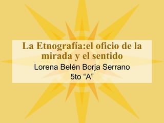 La Etnograf ía:el oficio de la mirada y el sentido Lorena Bel én Borja Serrano 5to “A” 