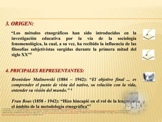3. ORIGEN:
              “Los métodos etnográficos han sido introducidos en la
              investigación educativa por la vía de la sociología
              fenomenológica, la cual, a su vez, ha recibido la influencia de las
              filosofías subjetivistas surgidas durante la primera mitad del
              siglo XX”5


     4. PRICIPALES REPRESENTANTES:
     -        Bronisław Malinowski (1884 – 1942): “El objetivo final ... es
              comprender el punto de vista del nativo, su relación con la vida,
              entender su visión del mundo." 6

     -        Fran Boas (1858 - 1942): “Hizo hincapié en el rol de la lengua en
              el ámbito de la metodología etnográfica”7
5. AGUILAR , V.M., – al., Etnografía, http://www.youtube.com/watch?feature=playerembedded&v=3DUg4pTBIQ0 Consultado: 23.02.2011
6. GONZALEZ, F., Los Métodos etnográficos en la Investigación Cualitativa en la Educación . Disponible en http://www.scribd.com/doc/7199174/Metodo-Etnografico-Documento-3, Consultado: 23.02.2011
7. RINCON DEL ANTROPOLOGO, Bronisław Malinowski , En: http://www.liceus.com/cgi-bin/aco/ant/malinowski.asp. Consultado: 28.03.11; TELLO GUZMAN, -AL., Obra y vida de Fran Boas, En:
http://wn.com/Obra_y_vida_de_Franz_Boas. Consultado: 28.03.11
 