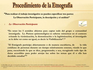 “Para realizar el trabajo investigativo se pueden especificar tres partes:
                      La Observación Participante, la descripción y el análisis”

     1.       La Observación Participante

           “Es tener los 5 sentidos abiertos para captar todo del grupo o comunidad
            investigada. La Postura epistemológica es saberse mimetizar en el contexto
            evitando la victimización, la demonización o la legitimización; al investigado
            se le debe ver como un igual, es decir: la Visibilización”.13

            “ElEtnógrafo participa abiertamente o de manera encubierta, de       la vida
           cotidiana de personas durante un tiempo relativamente extenso, viendo lo que
           pasa, escuchando lo que se dice, preguntando; o sea, recogiendo todo tipo de
           datos accesibles para poder arrojar luz sobre los temas que él o ella han
           decidido estudiar”14


13. BECERRA, J.R., Qué es la Etnografía, Disponible en: http://www.youtube.com/watch?v=cRgfsh8mWA8&feature=player_embedded          Consultado: 23.02.2011
14. ROBLEDO MARIN, J., La Observación participante, En: http://www.nureinvestigacion.es/FICHEROS_ADMINISTRADOR/F_METODOLOGICA/obspar1_formet_39.pdf, Consultado:
     28.03.11
 