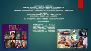 UNIVERSIDAD DE PANAMÁ
CENTRO REGIONAL UNIVERSITARIO DE PANAMA OESTE
FACULTAD DE CIENCIAS DE LA EDUCACION
CARRERA DE FORMACION PEDAGOGICA DIVERSIFICADA EN MEDIA Y PRE MEDIA
MATERIA:
INVESTIGACION EN EL AULA Y EN EL CENTRO
PROFESOR: MGTER. LUIS LONDOÑO
“LA ETNOGRAFIA COMO METODO DE INVESTIGACION”
INTEGRANTES:
NIDIA UREÑA 8-515-5
ELIZABETH CLARK 8-433-736
ONIKA ARROYO 8-752-2137
CORINA NAVARRO 2-707-961
JOSE CÓRDOBA 8-316-853
FERNANDO AMARÍS 8-357-347
 