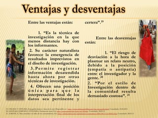 Entre las ventajas están:
1. “Es la técnica de
investigación en la que
menos distancia hay con
los informantes.
2. Su carácter naturalista
favorece la emergencia de
resultados imprevistos en
el diseño de investigación.
3 . Pe r m i t e r e g i s t r a r
información desatendida
hasta ahora por otras
técnicas de investigación.
4. Ofrecen una posición
ú n i c a p a r a q u e l a
interpretación final de los
datos sea pertinente y
certera”.19
Entre las desventajas
están:
1. “El riesgo de
desviación a la hora de
plasmar un relato neutro,
debido a la posición
(empatía o antipatía)
entre el investigador y la
gente. 20
2. “Por el estilo de
Investigación dentro de
la comunidad resulta
demasiado costosa”. 21
19. ONLINE Y OFFLINE, Etnografía dentro y fuera de la red, Disponible en: http://www.onlineandoffline.net/faq/etnografia.html, Consultado: 23.02.2011
20. SANTIAGO JIMENEZ, EVELINDA, Producción local, En: http://www.eumed.net/tesis/esj/2d.htm. Consultado: 28.03.11
21. ZARATE, F., Para entender a la tribu de los consumidores, En: http://edant.clarin.com/suplementos/economico/2006/08/13/n-00601.htm, Consultado: 28.03.11
 