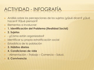 ACTIVIDAD - INFOGRAFÍA
Ò  Análisis sobre las percepciones de los sujetos (¿Qué dicen? ¿Qué
hacen? ?Qué piensan?
Ò  Elementos a involucrar:
Ò  1. Identificación del Problema (Realidad Social)
Ò  2. Sujetos
Ò  - ¿Cómo están organizados?
Ò  Identificar su propia estratificación social
Ò  Estadística de la población
Ò  3. Hábitos diarios
Ò  4. Condiciones de vida
Ò  - Alimentación – Trabajo – Comercio – Salud.
Ò  5. Convivencia
 