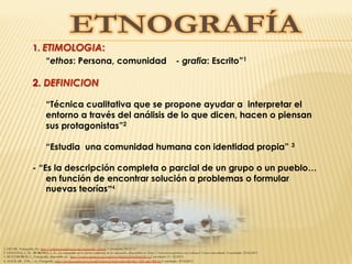 1. ETIMOLOGIA:
“ethos: Persona, comunidad - grafia: Escrito”1
2. DEFINICION
-  “Técnica cualitativa que se propone ayudar a interpretar el
entorno a través del análisis de lo que dicen, hacen o piensan
sus protagonistas”2
-  “Estudia una comunidad humana con identidad propia” 3
- “Es la descripción completa o parcial de un grupo o un pueblo…
en función de encontrar solución a problemas o formular
nuevas teorías”4
1. JACOB, Etnografía, En: http://pdf.rincondelvago.com/etnografia_2.html, Consultado: 28.03.11
2. SANTANA, L. D. –BOROBIA, L. G., La etnografía en la visión cualitativa de la educación, disponible en: http://www.monografias.com/trabajos7/etno/etno.shtml Consultado: 23.02.2011
3. MATAMOROS, C., Etnografía, disponible en: http://www.youtube.com/watch?v=8KaMcf24nQ0&NR=1 Consultado: 11. 02.2011) 
4. AGUILAR , V.M., – al., Etnografía, http://www.youtube.com/watch?feature=playerembedded&v=3DUg4pTBIQ0 Consultado: 23.02.2011
 
