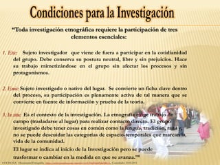 “Toda investigación etnográfica requiere la participación de tres
elementos esenciales:
1. Etic: Sujeto investigador que viene de fuera a participar en la cotidianidad
del grupo. Debe conserva su postura neutral, libre y sin prejuicios. Hace
su trabajo mimetizándose en el grupo sin afectar los procesos y sin
protagonismos.
2. Emic: Sujeto investigado o nativo del lugar. Se convierte un ficha clave dentro
del proceso, su participación es plenamente activa de tal manera que se
convierte en fuente de información y prueba de la teoría.
3. In situ: Es el contexto de la investigación. La etnografía exige trabajo de
campo (trasladarse al lugar) para realizar contacto directo. El grupo
investigado debe tener cosas en común como la lengua, tradición, raza y,
no se puede descuidar las categorías de espacio-temporales que marcan la
vida de la comunidad.
El lugar se indica al inicio de la Investigación pero se puede
trasformar o cambiar en la medida en que se avanza.”8
8 OCHOA,P., Documental Etnografía, http://www.youtube.com/watch?v=cyUHwfHahPc&NR=1 Consultado: 23.02.2011
 