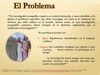 “Un investigador etnográfico experto se sentiría incómodo, y hasta ofendido, si le
fijaran el problema específico que debe investigar, así como si le señalaran las
técnicas que debe utilizar en el estudio. Ambas cosas, en una investigación
etnográfica auténtica, deben emerger de la dinámica exploratoria que va
realizando el investigador”.11
11. MARTINEZ, M., El método etnográfico de Investigación, Disponible en: http://miguelmartinezm.atspace.com/metodoetnografico_1ra_parte.html, Consultado: 23.02.2011
12. AGUILAR , V.M., – al., <<Etnografía>>, Disponible en: http://www.youtube.com/watch?feature=playerembedded&v=3DUg4pTBIQ0 Consultado: 23.02.2011
“Los problemas pueden ser:
1.  Tópicos: Rápidamente identificables en el lenguaje
cotidiano
2. Genéricos: Son realidades complejas que afectan a todo
el grupo, tienen variantes y se prolongan en el
tiempo
La Investigación busca arrogar una teoría que
permitan encontrar una solución adecuada que
ayude a la comunidad” 12
 