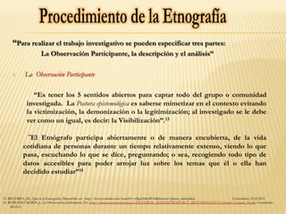 “Para realizar el trabajo investigativo se pueden especificar tres partes:
La Observación Participante, la descripción y el análisis”
1.  La Observación Participante
“Es tener los 5 sentidos abiertos para captar todo del grupo o comunidad
investigada. La Postura epistemológica es saberse mimetizar en el contexto evitando
la victimización, la demonización o la legitimización; al investigado se le debe
ver como un igual, es decir: la Visibilización”.13
“El Etnógrafo participa abiertamente o de manera encubierta, de la vida
cotidiana de personas durante un tiempo relativamente extenso, viendo lo que
pasa, escuchando lo que se dice, preguntando; o sea, recogiendo todo tipo de
datos accesibles para poder arrojar luz sobre los temas que él o ella han
decidido estudiar”14
13. BECERRA, J.R., Qué es la Etnografía, Disponible en: http://www.youtube.com/watch?v=cRgfsh8mWA8&feature=player_embedded Consultado: 23.02.2011
14. ROBLEDO MARIN, J., La Observación participante, En: http://www.nureinvestigacion.es/FICHEROS_ADMINISTRADOR/F_METODOLOGICA/obspar1_formet_39.pdf, Consultado:
28.03.11
 