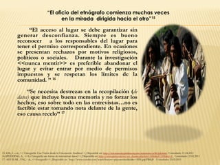 “El acceso al lugar se debe garantizar sin
generar desconfianza. Siempre es bueno
reconocer a los responsables del lugar para
tener el permiso correspondiente. En ocasiones
se presentan rechazos por motivos religiosos,
políticos o sociales. Durante la investigación
<<nunca mentir>> es preferible abandonar el
lugar y evitar entrar por medio de permisos
impuestos y se respetan los límites de la
comunidad. ” 16
“Se necesita destrezas en la recopilación (de
datos) que incluye buena memoria y no forzar los
hechos, eso sobre todo en las entrevistas…no es
factible estar tomando nota delante de la gente,
eso causa recelo” 17
15. GIL, L – al., << Etnografía: Una Visión desde la Orientación Analítica>>, Disponible en: http://www.razonypalabra.org.mx/anteriores/n38/lgil.html, Consultado: 11.04.2011
16.SPEDDING, A., <<La Etnografía una forma de sistematizar datos>>, Disponible en: http://www.pieb.com.bo/sec_dossier.php?idn=3086&id=3090&c=2., Consultado: 23.02.2011
17. AGUILAR , V.M., – al., <<Etnografía>>, Disponible en: http://www.youtube.com/watch?feature=playerembedded&v=3DUg4pTBIQ0 Consultado: 23.02.2011
“El oficio del etnógrafo comienza muchas veces
en la mirada dirigida hacia el otro”15
 