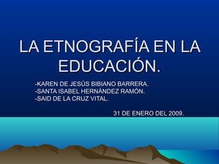 LA ETNOGRAFÍA EN LA
    EDUCACIÓN.
 -KAREN DE JESÚS BIBIANO BARRERA.
 -SANTA ISABEL HERNÁNDEZ RAMÓN.
 -SAID DE LA CRUZ VITAL.

                       31 DE ENERO DEL 2009.
 