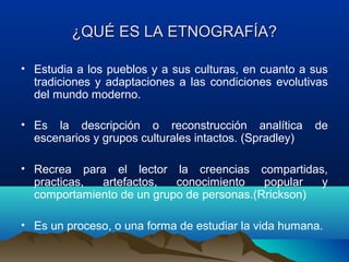 ¿QUÉ ES LA ETNOGRAFÍA?

• Estudia a los pueblos y a sus culturas, en cuanto a sus
  tradiciones y adaptaciones a las condiciones evolutivas
  del mundo moderno.

• Es la descripción o reconstrucción analítica          de
  escenarios y grupos culturales intactos. (Spradley)

• Recrea para el lector la creencias compartidas,
  practicas, artefactos,   conocimiento    popular  y
  comportamiento de un grupo de personas.(Rrickson)

• Es un proceso, o una forma de estudiar la vida humana.
 