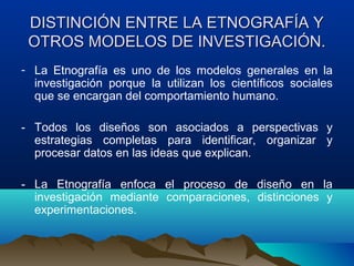 DISTINCIÓN ENTRE LA ETNOGRAFÍA Y
 OTROS MODELOS DE INVESTIGACIÓN.
- La Etnografía es uno de los modelos generales en la
  investigación porque la utilizan los científicos sociales
  que se encargan del comportamiento humano.

- Todos los diseños son asociados a perspectivas y
  estrategias completas para identificar, organizar y
  procesar datos en las ideas que explican.

- La Etnografía enfoca el proceso de diseño en la
  investigación mediante comparaciones, distinciones y
  experimentaciones.
 