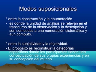 Modos suposicionales
* entre la construcción y la enumeración.
- es donde la unidad de análisis se relevan en el
   transcurso de la observación y la descripción y
   son sometidas a una numeración sistemática y
   aun computo.

* entre la subjetividad y la objetividad.
- El propósito es reconstruir la categorías
   especificas donde los participantes tienen una
   conceptuación de sus propias experiencias y en
   su concepción del mundo.
 