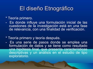 El diseño Etnográfico
* Teoría primero.
- Es donde influye una formulación inicial de las
  cuestiones de la investigación está en una fase
  de relevancia, con una finalidad de verificación.

* Teoría primero y teoría después.
- Es una serie de pasos donde se emplea una
  formulación de datos y se tiene como resultado
  una hipótesis final, que presenta características
  descriptivas y un análisis en el estudio de tipo
  exploratorio.
 