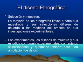 El diseño Etnográfico
* Selección y muestreo.
- La mayoría de los etnógrafos llevan a cabo sus
  muestreos y sus selecciones difieren de
  acuerdo a las medidas del empleo en sus
  investigaciones experimentales.

- Los experimentos, los diseños de muestra y sus
  estudios son cuasi- experimentales, con sujetos
  seleccionados y quedando abierto para una
  ampliación de datos.
 