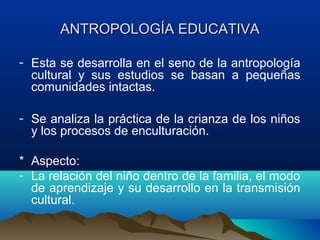 ANTROPOLOGÍA EDUCATIVA

- Esta se desarrolla en el seno de la antropología
  cultural y sus estudios se basan a pequeñas
  comunidades intactas.

- Se analiza la práctica de la crianza de los niños
  y los procesos de enculturación.

* Aspecto:
- La relación del niño dentro de la familia, el modo
  de aprendizaje y su desarrollo en la transmisión
  cultural.
 