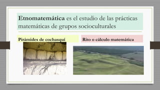 Etnomatemática es el estudio de las prácticas
matemáticas de grupos socioculturales
Pirámides de cochasquí Rito o cálculo matemática