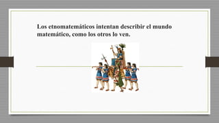 Los etnomatemáticos intentan describir el mundo
matemático, como los otros lo ven.