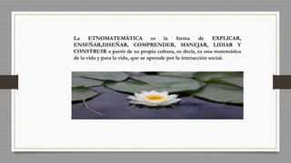 La ETNOMATEMÁTICA es la forma de EXPLICAR,
ENSEÑAR,DISEÑAR, COMPRENDER, MANEJAR, LIDIAR Y
CONSTRUIR a partir de su propia cultura, es decir, es una matemática
de la vida y para la vida, que se aprende por la interacción social.