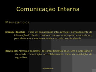 - GoldenMarket -Comunicação InternaFunções principais (3):- Orientação – ouvir e sensibilizar os colaboradores sobre os vários aspectos da organização  Informação – criar uma política de informação escrita (publicações, inquéritos, caixa de sugestões, relatórios), oral (reuniões, discursos, apresen-tações) e/ou de suporte electrónico (intranet, blogues, e-mails, jornais virtuais) com vista a dar resposta às necessidades dos colaboradores