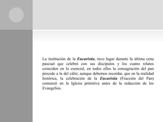 La institución de la Eucaristía, tuvo lugar durante la última cena
pascual que celebró con sus discípulos y los cuatro relatos
coinciden en lo esencial, en todos ellos la consagración del pan
precede a la del cáliz; aunque debemos recordar, que en la realidad
histórica, la celebración de la Eucaristía (Fracción del Pan)
comenzó en la Iglesia primitiva antes de la redacción de los
Evangelios.
 