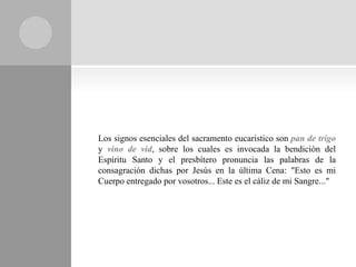 Los signos esenciales del sacramento eucarístico son pan de trigo
y vino de vid, sobre los cuales es invocada la bendición del
Espíritu Santo y el presbítero pronuncia las palabras de la
consagración dichas por Jesús en la última Cena: "Esto es mi
Cuerpo entregado por vosotros... Este es el cáliz de mi Sangre..."
 