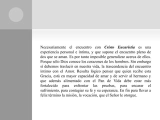 Necesariamente el encuentro con Cristo Eucaristía es una
experiencia personal e íntima, y que supone el encuentro pleno de
dos que se aman. Es por tanto imposible generalizar acerca de ellos.
Porque sólo Dios conoce los corazones de los hombres. Sin embargo
sí debemos traslucir en nuestra vida, la trascendencia del encuentro
íntimo con el Amor. Resulta lógico pensar que quien recibe esta
Gracia, está en mayor capacidad de amar y de servir al hermano y
que además alimentado con el Pan de Vida debe estar más
fortalecido para enfrentar las pruebas, para encarar el
sufrimiento, para contagiar su fe y su esperanza. En fin para llevar a
feliz término la misión, la vocación, que el Señor le otorgue.
 